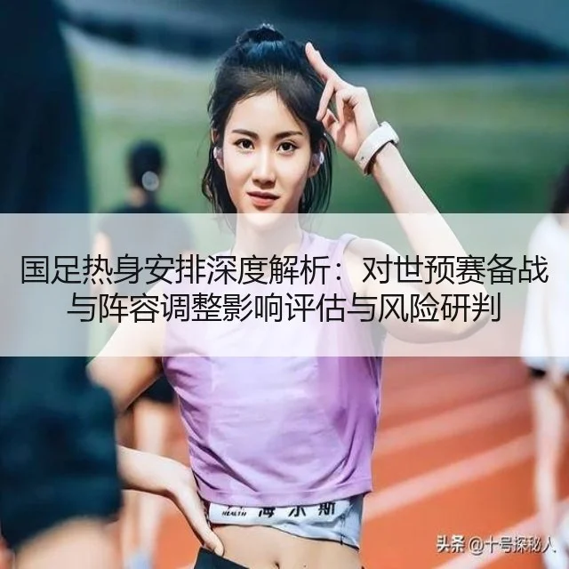 国足热身安排深度解析：对世预赛备战与阵容调整影响评估与风险研判